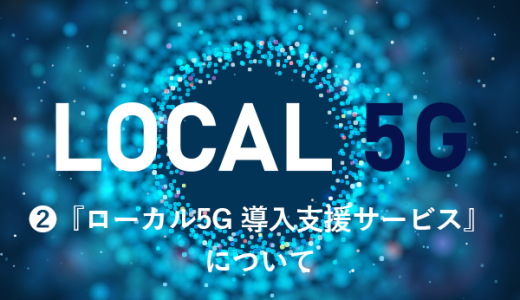 ローカル5G ② ～『ローカル5G 導入支援サービス』について～